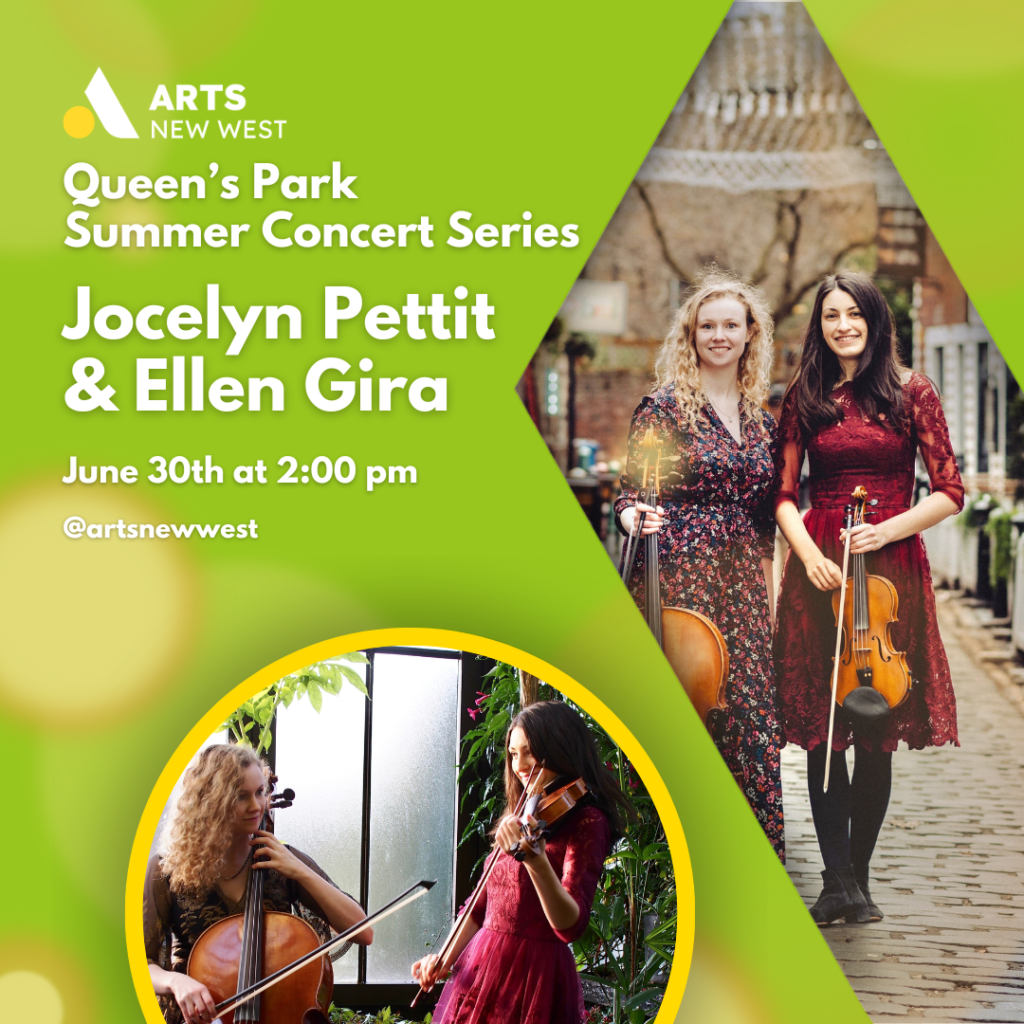 Jocelyn Pettit and Ellen Gira standing close together outside while holding their fiddle and cello. Jocelyn Pettit and Ellen Gira performing outside together. White text on a green background reads, "Queen's Park Summer Concert Series. Jocelyn Pettit and Ellen Gira. June 30th at 2:00 pm. @artsnewwest." The Arts New West logo is featured.